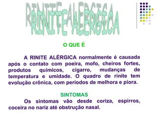 RINITE ALERGICA O QUE É A RINITE ALÉRGICA normalmente é causada após o contato com poeira, mofo, cheiros fortes, produtos químicos, cigarro, mudanças de temperatura e umidade. O quadro de rinite tem evolução crônica, com períodos de melhora e piora.  SINTOMAS Os sintomas vão desde coriza, espirros, coceira no nariz até obstrução nasal.  