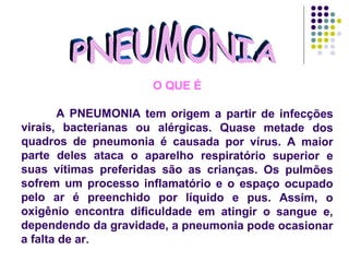 PNEUMONIA O QUE É A PNEUMONIA tem origem a partir de infecções virais, bacterianas ou alérgicas. Quase metade dos quadros de pneumonia é causada por vírus. A maior parte deles ataca o aparelho respiratório superior e suas vítimas preferidas são as crianças. Os pulmões sofrem um processo inflamatório e o espaço ocupado pelo ar é preenchido por líquido e pus. Assim, o oxigênio encontra dificuldade em atingir o sangue e, dependendo da gravidade, a pneumonia pode ocasionar a falta de ar.  