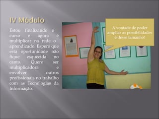 Estou finalizando o
curso e agora é
multiplicar na rede o
aprendizado. Espero que
esta oportunidade não
fique esquecida no
canto. Quero ser
multiplicadora e
envolver outros
profissionais no trabalho
com as Tecnologias da
Informação.
A vontade de poder
ampliar as possibilidades
é desse tamanho!
 