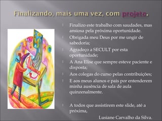  Finalizo este trabalho com saudades, mas
ansiosa pela próxima oportunidade.
 Obrigada meu Deus por me ungir de
sabedoria;
 Agradeço a SECULT por esta
oportunidade;
 A Ana Elise que sempre esteve paciente e
disposta;
 Aos colegas do curso pelas contribuições;
 E aos meus alunos e pais por entenderem
minha ausência de sala de aula
quinzenalmente.
 A todos que assistirem este slide, até a
próxima,
Lusiane Carvalho da Silva.
 