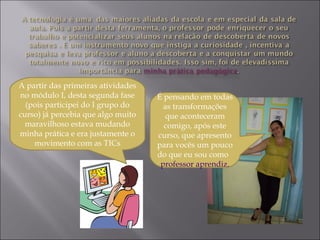 A partir das primeiras atividades
no módulo I, desta segunda fase
(pois participei do I grupo do
curso) já percebia que algo muito
maravilhoso estava mudando
minha prática e era justamente o
movimento com as TICs
É pensando em todas
as transformações
que aconteceram
comigo, após este
curso, que apresento
para vocês um pouco
do que eu sou como
professor aprendiz.
 
