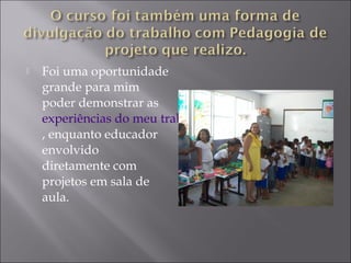  Foi uma oportunidade
grande para mim
poder demonstrar as
experiências do meu trabalho
, enquanto educador
envolvido
diretamente com
projetos em sala de
aula.
 