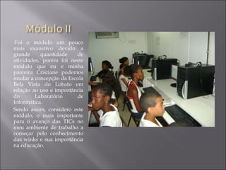 •Foi o módulo um pouco
mais exaustivo devido a
grande quantidade de
atividades, porém foi neste
módulo que eu e minha
parceira Cristiane podemos
mudar a concepção da Escola
Bela Vista do Lobato em
relação ao uso e importância
do Laboratório de
Informática.
Sendo assim, considero este
módulo, o mais importante
para o avanço das TICs no
meu ambiente de trabalho a
começar pelo conhecimento
das winks e sua importância
na educação.
 
