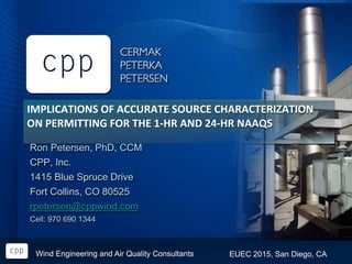 EUEC 2015, San Diego, CAWind Engineering and Air Quality Consultants
IMPLICATIONS OF ACCURATE SOURCE CHARACTERIZATION
ON PERMITTING FOR THE 1-HR AND 24-HR NAAQS
Ron Petersen, PhD, CCM
CPP, Inc.
1415 Blue Spruce Drive
Fort Collins, CO 80525
rpetersen@cppwind.com
Cell: 970 690 1344
 