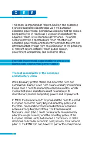 EU Economic Governance



This paper is organised as follows. Section one describes
France’s frustrated expectations vis-à-vis European
economic governance. Section two explains that the crisis is
being perceived in France as a window of opportunity to
advance French-style economic governance. The article
seeks to provide a spectrum of French reflections on
economic governance and to identify common features and
differences that emerge from an examination of the positions
of relevant actors, notably French public opinion,
government, and political and economic elites.


French frustrated expectations vis-à-vis
European economic governance


The lost second pillar of the Economic
and Monetary Union

While Germany prefers stable and automatic rules and
automatism, France views rules as one of many instruments.
It also sees a need to respond to economic cycles, which
means that some importance must be attributed to
discretionary policies supporting growth and employment.

In 1989, the Delors Report5 emphasised the need to extend
European economic policy beyond monetary policy and,
therefore, proposed increased coordination of economic
policies among Member States. The Economic and
Monetary Union (EMU) could not rest only on a monetary
pillar (the single currency and the monetary policy of the
European Central Bank) but needed a framework to make
decisions on broader economic policy issues. This ‘second
pillar’ of the EMU was not, however, part of the compromise


10
 