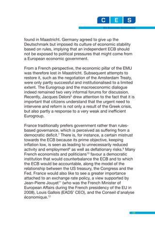 EU Economic Governance



found in Maastricht. Germany agreed to give up the
Deutschmark but imposed its culture of economic stability
based on rules, implying that an independent ECB should
not be exposed to political pressures that might come from
a European economic government.

From a French perspective, the economic pillar of the EMU
was therefore lost in Maastricht. Subsequent attempts to
restore it, such as the negotiation of the Amsterdam Treaty,
were only partly successful and institutionalised to a limited
extent. The Eurogroup and the macroeconomic dialogue
indeed remained two very informal forums for discussion.
Recently, Jacques Delors6 drew attention to the fact that it is
important that citizens understand that the urgent need to
intervene and reform is not only a result of the Greek crisis,
but also partly a response to a very weak and inefficient
Eurogroup.

France traditionally prefers government rather than rules-
based governance, which is perceived as suffering from a
democratic deficit.7 There is, for instance, a certain mistrust
towards the ECB because its prime objective, keeping
inflation low, is seen as leading to unnecessarily reduced
activity and employment8 as well as deflationary risks.9 Many
French economists and politicians10 favour a democratic
institution that would counterbalance the ECB and to which
the ECB would be accountable, along the model of the
relationship between the US treasury, the Congress and the
Fed. France would also like to see a greater importance
attached to an exchange rate policy, a view supported by
Jean-Pierre Jouyet11 (who was the French Minister of
European Affairs during the French presidency of the EU in
2008), Louis Gallois (EADS’ CEO), and the Conseil d’analyse
économique.12


                                                                11
 