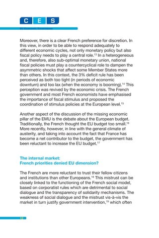 EU Economic Governance



Moreover, there is a clear French preference for discretion. In
this view, in order to be able to respond adequately to
different economic cycles, not only monetary policy but also
fiscal policy needs to play a central role.13 In a heterogeneous
and, therefore, also sub-optimal monetary union, national
fiscal policies must play a countercyclical role to dampen the
asymmetric shocks that affect some Member States more
than others. In this context, the 3% deficit rule has been
perceived as both too tight (in periods of economic
downturn) and too lax (when the economy is booming).14 This
perception was revived by the economic crisis. The French
government and most French economists have emphasised
the importance of fiscal stimulus and proposed the
coordination of stimulus policies at the European level.15

Another aspect of the discussion of the missing economic
pillar of the EMU is the debate about the European budget.
Traditionally, the French thought the EU budget too small.16
More recently, however, in line with the general climate of
austerity, and taking into account the fact that France has
become a net contributor to the budget, the government has
been reluctant to increase the EU budget.17


The internal market:
French priorities denied EU dimension?

The French are more reluctant to trust their fellow citizens
and institutions than other Europeans.18 This mistrust can be
closely linked to the functioning of the French social model,
based on corporatist rules which are detrimental to social
dialogue and the transparency of solidarity mechanisms. The
weakness of social dialogue and the mistrust vis-à-vis the
market in turn justify government intervention,19 which often


12
 