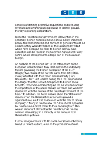 EU Economic Governance



consists of defining protective regulations, redistributing
revenues and awarding special status to interest groups,
thereby reinforcing corporatism.

Since the French favour government intervention in the
economy, French priorities include social policy, industrial
policy, tax harmonisation and services of general interest, all
elements they want developed at the European level but
which have been put on hold, to French dismay. One
exception can be found in the Common Agricultural Policy
(CAP), which still represents a large part of the European
budget.

An analysis of the French ‘no’ to the referendum on the
European Constitution in May 2005 shows the underlying
factors governing the French perception of the EU.20
Roughly two-thirds of the no vote came from left voters,
mainly affiliated with the French Socialist Party (Parti
Socialiste, PS).21 Left leaders calling for a ‘no’ emphasised
the danger that the Constitution posed to French social
benefits. Observers commenting on the no vote focused on
the importance of the social climate in France and workers’
discontent with the politics of the French government at the
time.22 In addition, the fierce debate about the ‘Bolkestein’
directive23 on the liberalisation of services played a
significant role, as it was associated with the fear of ‘social
dumping’.24 Many in France saw the ‘ultra-liberal’ approach
by Brussels as a direct threat to their social rights.25 This
was an important element to the French ‘no’ as France
seemed increasingly in a minority in the debates over
liberalisation policies.

Further disagreements with Brussels over issues inherently
linked to French culture, such as the production of rosé


                                                                13
 