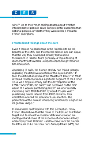 EU Economic Governance



wine,26 led to the French raising doubts about whether
internal market policies could achieve better outcomes than
national policies, or whether they were rather a threat to
French aspirations.


French mixed feelings about the euro

Even if there is no consensus in the French elite on the
benefits of the EMU and the internal market, one can argue
that the way they developed actually led to some
frustrations in France. More generally, a vague feeling of
disenchantment towards European economic governance
has developed.

According to polls, the French already had mixed feelings
regarding the definitive adoption of the euro in 2002.27 In
fact, the difficult adoption of the Maastricht Treaty28 in 1992
revealed reluctance from a significant segment of the French
vis-à-vis a single currency and the development of the
EMU.29 After 2002, the euro30 was perceived as the main
cause of a weaker purchasing power31 as, after steadily
increasing from 1998 to 2002 by about 3% per year,32
purchasing power faltered from 2002 onwards. This
correlation opened the doors for Euro-sceptics. The
perception of the euro as inflationary undeniably weighed on
its general image.33

In remarkable contradiction with this perception, many
French also believe that the focus of the ECB on its inflation
target and its refusal to consider debt monetisation are
ideological and come at the expense of economic activity
and employment. Criticism used to come from the French
far-left such as Le Nouveau Parti Anticapitaliste (NPA) and


14
 
