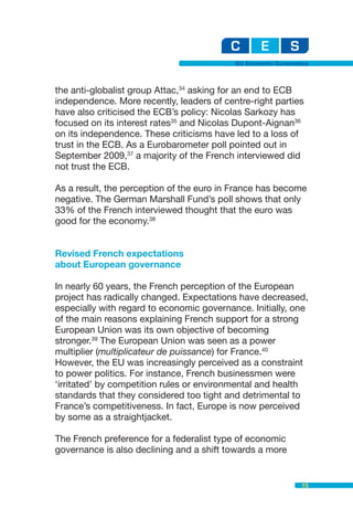 EU Economic Governance



the anti-globalist group Attac,34 asking for an end to ECB
independence. More recently, leaders of centre-right parties
have also criticised the ECB’s policy: Nicolas Sarkozy has
focused on its interest rates35 and Nicolas Dupont-Aignan36
on its independence. These criticisms have led to a loss of
trust in the ECB. As a Eurobarometer poll pointed out in
September 2009,37 a majority of the French interviewed did
not trust the ECB.

As a result, the perception of the euro in France has become
negative. The German Marshall Fund’s poll shows that only
33% of the French interviewed thought that the euro was
good for the economy.38


Revised French expectations
about European governance

In nearly 60 years, the French perception of the European
project has radically changed. Expectations have decreased,
especially with regard to economic governance. Initially, one
of the main reasons explaining French support for a strong
European Union was its own objective of becoming
stronger.39 The European Union was seen as a power
multiplier (multiplicateur de puissance) for France.40
However, the EU was increasingly perceived as a constraint
to power politics. For instance, French businessmen were
‘irritated’ by competition rules or environmental and health
standards that they considered too tight and detrimental to
France’s competitiveness. In fact, Europe is now perceived
by some as a straightjacket.

The French preference for a federalist type of economic
governance is also declining and a shift towards a more


                                                              15
 