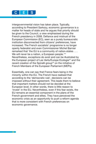 EU Economic Governance



intergovernmental vision has taken place. Typically,
according to President Sarkozy, economic governance is a
matter for heads of state and he argues that priority should
be given to the Council, a view emphasised during the
French presidency in 2008. Defiance and mistrust of the
European Commission (EC), seen as a purely bureaucratic
institution disconnected from citizens’ preferences, have
increased. The French socialists’ programme is no longer
openly federalist and even Commissioner Michel Barnier
remarked that ‘the EU is a community of nation-states . . .
We will never be a nation, a European people.’41
Nevertheless, exceptions do exist and can be illustrated by
the European project of Les Verts/Europe Ecologie42 and the
recent creation of the Spinelli group43 on the initiative of
French Members of the European Parliament (MEPs).

Essentially, one can say that France fears being in the
minority within the EU. The French have realised that
according to the ‘democratic rule’, decisions can be
imposed without their agreement. This leads them to believe
that important matters should not be decided at the
European level. In other words, there is little reason to
‘invest’ in the EU. Nevertheless, even if this fear exists, the
EU remains an essential component in the plans of the
French government and elites. They have perceived the
economic crisis as an opportunity to push a reform agenda
that is more consistent with French preferences on
economic governance.




16
 