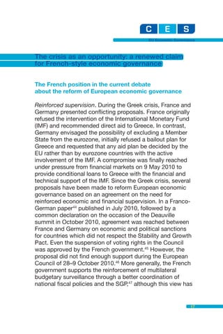 EU Economic Governance



The crisis as an opportunity: a renewed claim
for French-style economic governance


The French position in the current debate
about the reform of European economic governance

Reinforced supervision. During the Greek crisis, France and
Germany presented conflicting proposals. France originally
refused the intervention of the International Monetary Fund
(IMF) and recommended direct aid to Greece. In contrast,
Germany envisaged the possibility of excluding a Member
State from the eurozone, initially refused a bailout plan for
Greece and requested that any aid plan be decided by the
EU rather than by eurozone countries with the active
involvement of the IMF. A compromise was finally reached
under pressure from financial markets on 9 May 2010 to
provide conditional loans to Greece with the financial and
technical support of the IMF. Since the Greek crisis, several
proposals have been made to reform European economic
governance based on an agreement on the need for
reinforced economic and financial supervision. In a Franco-
German paper44 published in July 2010, followed by a
common declaration on the occasion of the Deauville
summit in October 2010, agreement was reached between
France and Germany on economic and political sanctions
for countries which did not respect the Stability and Growth
Pact. Even the suspension of voting rights in the Council
was approved by the French government.45 However, the
proposal did not find enough support during the European
Council of 28–9 October 2010.46 More generally, the French
government supports the reinforcement of multilateral
budgetary surveillance through a better coordination of
national fiscal policies and the SGP,47 although this view has


                                                               17
 
