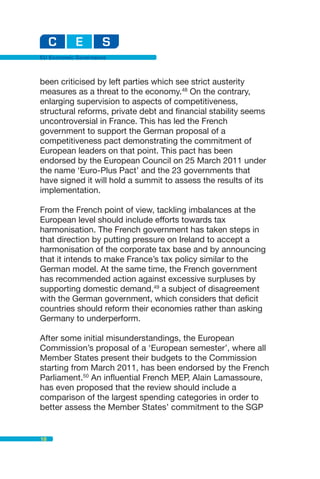 EU Economic Governance



been criticised by left parties which see strict austerity
measures as a threat to the economy.48 On the contrary,
enlarging supervision to aspects of competitiveness,
structural reforms, private debt and financial stability seems
uncontroversial in France. This has led the French
government to support the German proposal of a
competitiveness pact demonstrating the commitment of
European leaders on that point. This pact has been
endorsed by the European Council on 25 March 2011 under
the name ‘Euro-Plus Pact’ and the 23 governments that
have signed it will hold a summit to assess the results of its
implementation.

From the French point of view, tackling imbalances at the
European level should include efforts towards tax
harmonisation. The French government has taken steps in
that direction by putting pressure on Ireland to accept a
harmonisation of the corporate tax base and by announcing
that it intends to make France’s tax policy similar to the
German model. At the same time, the French government
has recommended action against excessive surpluses by
supporting domestic demand,49 a subject of disagreement
with the German government, which considers that deficit
countries should reform their economies rather than asking
Germany to underperform.

After some initial misunderstandings, the European
Commission’s proposal of a ‘European semester’, where all
Member States present their budgets to the Commission
starting from March 2011, has been endorsed by the French
Parliament.50 An influential French MEP, Alain Lamassoure,
has even proposed that the review should include a
comparison of the largest spending categories in order to
better assess the Member States’ commitment to the SGP


18
 