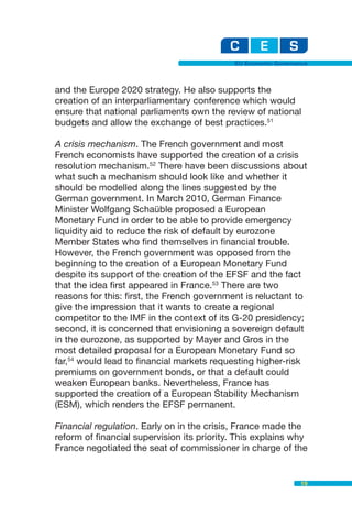 EU Economic Governance



and the Europe 2020 strategy. He also supports the
creation of an interparliamentary conference which would
ensure that national parliaments own the review of national
budgets and allow the exchange of best practices.51

A crisis mechanism. The French government and most
French economists have supported the creation of a crisis
resolution mechanism.52 There have been discussions about
what such a mechanism should look like and whether it
should be modelled along the lines suggested by the
German government. In March 2010, German Finance
Minister Wolfgang Schaüble proposed a European
Monetary Fund in order to be able to provide emergency
liquidity aid to reduce the risk of default by eurozone
Member States who find themselves in financial trouble.
However, the French government was opposed from the
beginning to the creation of a European Monetary Fund
despite its support of the creation of the EFSF and the fact
that the idea first appeared in France.53 There are two
reasons for this: first, the French government is reluctant to
give the impression that it wants to create a regional
competitor to the IMF in the context of its G-20 presidency;
second, it is concerned that envisioning a sovereign default
in the eurozone, as supported by Mayer and Gros in the
most detailed proposal for a European Monetary Fund so
far,54 would lead to financial markets requesting higher-risk
premiums on government bonds, or that a default could
weaken European banks. Nevertheless, France has
supported the creation of a European Stability Mechanism
(ESM), which renders the EFSF permanent.

Financial regulation. Early on in the crisis, France made the
reform of financial supervision its priority. This explains why
France negotiated the seat of commissioner in charge of the


                                                               19
 