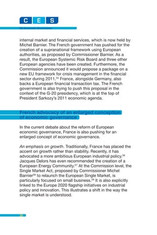 EU Economic Governance



internal market and financial services, which is now held by
Michel Barnier. The French government has pushed for the
creation of a supranational framework using European
authorities, as proposed by Commissioner Barnier. As a
result, the European Systemic Risk Board and three other
European agencies have been created. Furthermore, the
Commission announced it would propose a package on a
new EU framework for crisis management in the financial
sector during 2011.55 France, alongside Germany, also
backs a European financial transaction tax. The French
government is also trying to push this proposal in the
context of the G-20 presidency, which is at the top of
President Sarkozy’s 2011 economic agenda.


French advocacy of an enlarged conception
of economic governance

In the current debate about the reform of European
economic governance, France is also pushing for an
enlarged concept of economic governance.

An emphasis on growth. Traditionally, France has placed the
accent on growth rather than stability. Recently, it has
advocated a more ambitious European industrial policy.56
Jacques Delors has even recommended the creation of a
European Energy Community.57 At the Commission level, the
Single Market Act, proposed by Commissioner Michel
Barnier58 to relaunch the European Single Market, is
particularly focused on small business.59 It is also explicitly
linked to the Europe 2020 flagship initiatives on industrial
policy and innovation. This illustrates a shift in the way the
single market is understood.



20
 