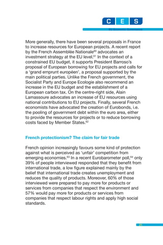 EU Economic Governance



More generally, there have been several proposals in France
to increase resources for European projects. A recent report
by the French Assemblée Nationale60 advocates an
investment strategy at the EU level.61 In the context of a
constrained EU budget, it supports President Barroso’s
proposal of European borrowing for EU projects and calls for
a ‘grand emprunt européen’, a proposal supported by the
main political parties. Unlike the French government, the
Socialist Party and Europe Ecologie also recommend an
increase in the EU budget and the establishment of a
European carbon tax. On the centre-right side, Alain
Lamassoure advocates an increase of EU resources using
national contributions to EU projects. Finally, several French
economists have advocated the creation of Eurobonds, i.e.
the pooling of government debt within the euro area, either
to provide the resources for projects or to reduce borrowing
costs faced by Member States.62


French protectionism? The claim for fair trade

French opinion increasingly favours some kind of protection
against what is perceived as ‘unfair’ competition from
emerging economies.63 In a recent Eurobarometer poll,64 only
39% of people interviewed responded that they benefit from
international trade, a low figure explained mainly by the
belief that international trade creates unemployment and
reduces the quality of products. Moreover, 60% of those
interviewed were prepared to pay more for products or
services from companies that respect the environment and
57% would pay more for products or services from
companies that respect labour rights and apply high social
standards.



                                                               21
 