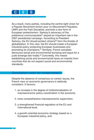 EU Economic Governance



As a result, many parties, including the centre-right Union for
a Popular Movement (Union pour un Mouvement Populaire,
UMP) and the Parti Socialiste, promote a new form of
European protectionism. Sarkozy’s advocacy of the
preference communautaire65 played an important role in the
2007 presidential campaign. According to President
Sarkozy, the EU should protect citizens66 from the threats of
globalisation. In this view, the EU should create a European
industrial policy protecting European businesses and
promoting its champions.67 Similarly, French socialists
denounce social and environmental dumping and argue for a
juste échange (fair trade).69 Concretely, this means
establishing social and environmental taxes on imports from
countries that do not respect social and environmental
standards.


Conclusion: room for compromise?

Despite the absence of consensus on certain issues, the
French view on economic governance is relatively
consistent. It favours:

     1. an increase in the degree of institutionalisation of
        macroeconomic policy coordination in the eurozone,

     2. more comprehensive macroeconomic supervision,

     3. a strengthened financial regulation at the EU and
        international level,

     4. a growth-oriented economic strategy based on a
        European industrial policy, and



22
 