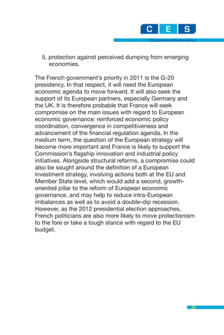 EU Economic Governance



  5. protection against perceived dumping from emerging
     economies.

The French government’s priority in 2011 is the G-20
presidency. In that respect, it will need the European
economic agenda to move forward. It will also seek the
support of its European partners, especially Germany and
the UK. It is therefore probable that France will seek
compromise on the main issues with regard to European
economic governance: reinforced economic policy
coordination, convergence in competitiveness and
advancement of the financial regulation agenda. In the
medium term, the question of the European strategy will
become more important and France is likely to support the
Commission’s flagship innovation and industrial policy
initiatives. Alongside structural reforms, a compromise could
also be sought around the definition of a European
investment strategy, involving actions both at the EU and
Member State level, which would add a second, growth-
oriented pillar to the reform of European economic
governance, and may help to reduce intra-European
imbalances as well as to avoid a double-dip recession.
However, as the 2012 presidential election approaches,
French politicians are also more likely to move protectionism
to the fore or take a tough stance with regard to the EU
budget.




                                                              23
 