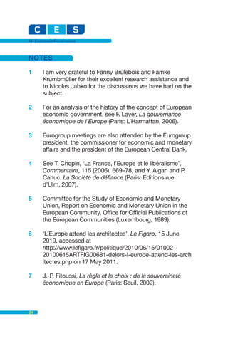 EU Economic Governance



NOTES

1     I am very grateful to Fanny Brûlebois and Famke
      Krumbmüller for their excellent research assistance and
      to Nicolas Jabko for the discussions we have had on the
      subject.

2     For an analysis of the history of the concept of European
      economic government, see F. Layer, La gouvernance
      économique de l’Europe (Paris: L’Harmattan, 2006).

3     Eurogroup meetings are also attended by the Eurogroup
      president, the commissioner for economic and monetary
      affairs and the president of the European Central Bank.

4     See T. Chopin, ‘La France, l’Europe et le libéralisme’,
      Commentaire, 115 (2006), 669–78, and Y. Algan and P.
      Cahuc, La Société de défiance (Paris: Editions rue
      d’Ulm, 2007).

5     Committee for the Study of Economic and Monetary
      Union, Report on Economic and Monetary Union in the
      European Community, Office for Official Publications of
      the European Communities (Luxembourg, 1989).

6     ‘L’Europe attend les architectes’, Le Figaro, 15 June
      2010, accessed at
      http://www.lefigaro.fr/politique/2010/06/15/01002-
      20100615ARTFIG00681-delors-l-europe-attend-les-arch
      itectes.php on 17 May 2011.

7     J.-P. Fitoussi, La règle et le choix : de la souveraineté
      économique en Europe (Paris: Seuil, 2002).



24
 