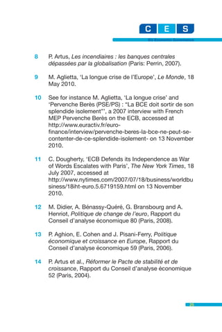 EU Economic Governance



8    P. Artus, Les incendiaires : les banques centrales
     dépassées par la globalisation (Paris: Perrin, 2007).

9    M. Aglietta, ‘La longue crise de l’Europe’, Le Monde, 18
     May 2010.

10   See for instance M. Aglietta, ‘La longue crise’ and
     ‘Pervenche Berès (PSE/PS) : “La BCE doit sortir de son
     splendide isolement”’, a 2007 interview with French
     MEP Pervenche Berès on the ECB, accessed at
     http://www.euractiv.fr/euro-
     finance/interview/pervenche-beres-la-bce-ne-peut-se-
     contenter-de-ce-splendide-isolement- on 13 November
     2010.

11   C. Dougherty, ‘ECB Defends its Independence as War
     of Words Escalates with Paris’, The New York Times, 18
     July 2007, accessed at
     http://www.nytimes.com/2007/07/18/business/worldbu
     siness/18iht-euro.5.6719159.html on 13 November
     2010.

12   M. Didier, A. Bénassy-Quéré, G. Bransbourg and A.
     Henriot, Politique de change de l’euro, Rapport du
     Conseil d’analyse économique 80 (Paris, 2008).

13   P. Aghion, E. Cohen and J. Pisani-Ferry, Politique
     économique et croissance en Europe, Rapport du
     Conseil d’analyse économique 59 (Paris, 2006).

14   P. Artus et al., Réformer le Pacte de stabilité et de
     croissance, Rapport du Conseil d’analyse économique
     52 (Paris, 2004).



                                                               25
 