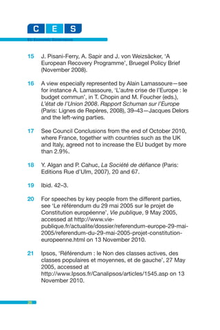 EU Economic Governance



15    J. Pisani-Ferry, A. Sapir and J. von Weizsäcker, ‘A
      European Recovery Programme’, Bruegel Policy Brief
      (November 2008).

16    A view especially represented by Alain Lamassoure—see
      for instance A. Lamassoure, ‘L’autre crise de l’Europe : le
      budget commun’, in T. Chopin and M. Foucher (eds.),
      L’état de l’Union 2008. Rapport Schuman sur l’Europe
      (Paris: Lignes de Repères, 2008), 39–43—Jacques Delors
      and the left-wing parties.

17    See Council Conclusions from the end of October 2010,
      where France, together with countries such as the UK
      and Italy, agreed not to increase the EU budget by more
      than 2.9%.

18    Y. Algan and P. Cahuc, La Société de défiance (Paris:
      Editions Rue d’Ulm, 2007), 20 and 67.

19    Ibid. 42–3.

20    For speeches by key people from the different parties,
      see ‘Le référendum du 29 mai 2005 sur le projet de
      Constitution européenne’, Vie publique, 9 May 2005,
      accessed at http://www.vie-
      publique.fr/actualite/dossier/referendum-europe-29-mai-
      2005/referendum-du-29-mai-2005-projet-constitution-
      europeenne.html on 13 November 2010.

21    Ipsos, ‘Référendum : le Non des classes actives, des
      classes populaires et moyennes, et de gauche’, 27 May
      2005, accessed at
      http://www.Ipsos.fr/Canalipsos/articles/1545.asp on 13
      November 2010.


26
 