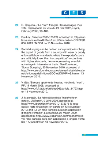 EU Economic Governance



22   G. Coq et al., ‘Le “non” français : les messages d’un
     vote. Radioscopie du vote du 29 mai 2005’, Esprit,
     February 2006, 90–103.

23   Eur-Lex, Directive 2006/123/EC, accessed at http://eur-
     lex.europa.eu/LexUriServ/LexUriServ.do?uri=CELEX:32
     006L0123:EN:NOT on 13 November 2010.

24   Social dumping can be defined as ‘a practice involving
     the export of goods from a country with weak or poorly
     enforced labour standards, where the exporter’s costs
     are artificially lower than its competitors’ in countries
     with higher standards, hence representing an unfair
     advantage in international trade.’ See Eurofound,
     ‘Social Dumping’, 30 November 2010, accessed at
     http://www.eurofound.europa.eu/areas/industrialrelatio
     ns/dictionary/definitions/SOCIALDUMPING.htm on 13
     November 2010.

25   V. Gas, ‘Barroso apporte de l’eau au moulin du “non”’,
     RFI,15 March 2005, accessed at
     http://www.rfi.fr/actufr/articles/063/article_34793.asp
     on 13 November 2010.

26   J. Majerczak, ‘Le rosé coupé reste finalement en
     carafe’, Libération, 9 June 2009, accessed at
     http://www.liberation.fr/terre/0101572376-le-rose-
     coupe-reste-finalement-en-carafe on 13 November
     2010; and ‘Le vin rosé français aura son appellation
     d’origine véritable’, L’expansion, 25 March 2009,
     accessed at http://www.lexpansion.com/economie/le-
     vin-rose-francais-aura-son-appellation-d-origine-verita
     ble_177626.html on 13 November 2010.



                                                               27
 