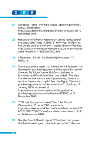 EU Economic Governance



27    See Ipsos, ‘Euro : monnaie unique, opinions plurielles’,
      (2002), accessed at
      http://www.Ipsos.fr/Canalipsos/articles/1045.asp on 13
      November 2010.

28    Results for the French referendum on the ratification of
      the Maastricht Treaty in 1992: 51.04% yes, 48.96% no.
      For details consult the French Interior Ministry Web site:
      http://www.interieur.gouv.fr/sections/a_votre_service/res
      ultats-elections/rf1992/000/000.html.

29    I. Ramonet, ‘Survie’, Le Monde diplomatique 474
      (1993), 1.

30    Some academics argue that there is no link between the
      decrease in purchasing power and the establishment of
      the euro. De Silguy, former EU Commissioner for
      Economic and Financial Affairs, has stated, ‘The idea
      that the decline in consumers’ purchasing power is a
      result of the euro is a myth.’ See ‘De Silguy: “Decline in
      purchasing power is not the euro’s fault”’, EurActiv, 19
      January 2009, accessed at
      http://www.euractiv.com/en/euro/silguy-decline-
      purchasing-power-euro-fault/article-178590 on 13
      November 2010.

31    ‘57% des Français accusent l’Euro’, Le Nouvel
      Observateur, 23 June 2006, accessed at
      http://tempsreel.nouvelobs.com/actualite/economie/200
      80128.OBS7639/57-des-francais-accusent-l-euro.html
      on 14 November 2010.

32    See the French Senate report, ‘L’évolution du pouvoir
      d’achat des ménages : mesure et perception’, Service


28
 