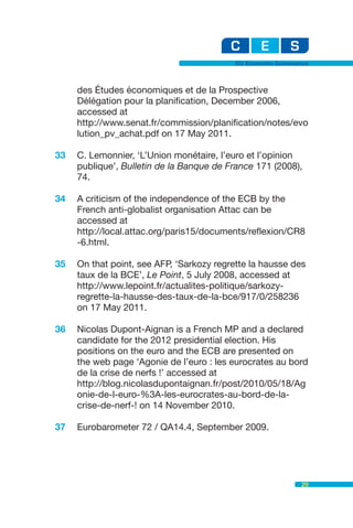 EU Economic Governance



     des Études économiques et de la Prospective
     Délégation pour la planification, December 2006,
     accessed at
     http://www.senat.fr/commission/planification/notes/evo
     lution_pv_achat.pdf on 17 May 2011.

33   C. Lemonnier, ‘L’Union monétaire, l’euro et l’opinion
     publique’, Bulletin de la Banque de France 171 (2008),
     74.

34   A criticism of the independence of the ECB by the
     French anti-globalist organisation Attac can be
     accessed at
     http://local.attac.org/paris15/documents/reflexion/CR8
     -6.html.

35   On that point, see AFP, ‘Sarkozy regrette la hausse des
     taux de la BCE’, Le Point, 5 July 2008, accessed at
     http://www.lepoint.fr/actualites-politique/sarkozy-
     regrette-la-hausse-des-taux-de-la-bce/917/0/258236
     on 17 May 2011.

36   Nicolas Dupont-Aignan is a French MP and a declared
     candidate for the 2012 presidential election. His
     positions on the euro and the ECB are presented on
     the web page ‘Agonie de l’euro : les eurocrates au bord
     de la crise de nerfs !’ accessed at
     http://blog.nicolasdupontaignan.fr/post/2010/05/18/Ag
     onie-de-l-euro-%3A-les-eurocrates-au-bord-de-la-
     crise-de-nerf-! on 14 November 2010.

37   Eurobarometer 72 / QA14.4, September 2009.




                                                              29
 