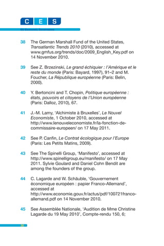 EU Economic Governance



38    The German Marshall Fund of the United States,
      Transatlantic Trends 2010 (2010), accessed at
      www.gmfus.org/trends/doc/2009_English_Key.pdf on
      14 November 2010.

39    See Z. Brzezinski, Le grand échiquier : l’Amérique et le
      reste du monde (Paris: Bayard, 1997), 91–2 and M.
      Foucher, La République européenne (Paris: Belin,
      2000).

40    Y. Bertoncini and T. Chopin, Politique européenne :
      états, pouvoirs et citoyens de l’Union européenne
      (Paris: Dalloz, 2010), 67.

41    J.-M. Lamy, ‘Alchimiste à Bruxelles’, Le Nouvel
      Economiste, 1 October 2010, accessed at
      http://www.lenouveleconomiste.fr/la-fonction-de-
      commissaire-europeen/ on 17 May 2011.

42    See P. Canfin, Le Contrat écologique pour l’Europe
      (Paris: Les Petits Matins, 2009).

43    See The Spinelli Group, ‘Manifesto’, accessed at
      http://www.spinelligroup.eu/manifesto/ on 17 May
      2011. Sylvie Goulard and Daniel Cohn Bendit are
      among the founders of the group.

44    C. Lagarde and W. Schäuble, ‘Gouvernement
      économique européen : papier Franco-Allemand’,
      accessed at
      http://www.economie.gouv.fr/actus/pdf/100721franco-
      allemand.pdf on 14 November 2010.

45    See Assemblée Nationale, ‘Audition de Mme Christine
      Lagarde du 19 May 2010’, Compte-rendu 150, 6;

30
 
