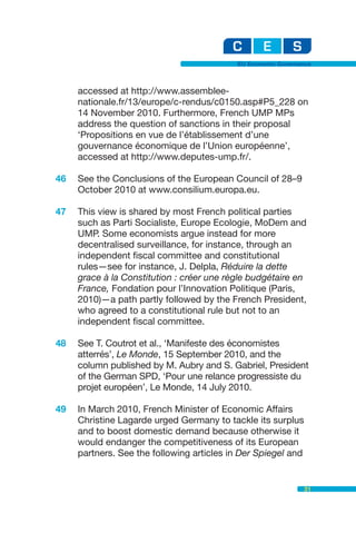 EU Economic Governance



     accessed at http://www.assemblee-
     nationale.fr/13/europe/c-rendus/c0150.asp#P5_228 on
     14 November 2010. Furthermore, French UMP MPs
     address the question of sanctions in their proposal
     ‘Propositions en vue de l’établissement d’une
     gouvernance économique de l’Union européenne’,
     accessed at http://www.deputes-ump.fr/.

46   See the Conclusions of the European Council of 28–9
     October 2010 at www.consilium.europa.eu.

47   This view is shared by most French political parties
     such as Parti Socialiste, Europe Ecologie, MoDem and
     UMP. Some economists argue instead for more
     decentralised surveillance, for instance, through an
     independent fiscal committee and constitutional
     rules—see for instance, J. Delpla, Réduire la dette
     grace à la Constitution : créer une règle budgétaire en
     France, Fondation pour l’Innovation Politique (Paris,
     2010)—a path partly followed by the French President,
     who agreed to a constitutional rule but not to an
     independent fiscal committee.

48   See T. Coutrot et al., ‘Manifeste des économistes
     atterrés’, Le Monde, 15 September 2010, and the
     column published by M. Aubry and S. Gabriel, President
     of the German SPD, ‘Pour une relance progressiste du
     projet européen’, Le Monde, 14 July 2010.

49   In March 2010, French Minister of Economic Affairs
     Christine Lagarde urged Germany to tackle its surplus
     and to boost domestic demand because otherwise it
     would endanger the competitiveness of its European
     partners. See the following articles in Der Spiegel and


                                                               31
 