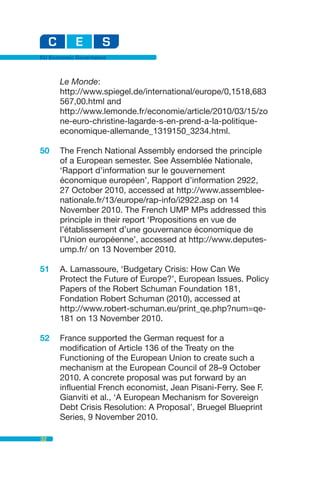 EU Economic Governance



      Le Monde:
      http://www.spiegel.de/international/europe/0,1518,683
      567,00.html and
      http://www.lemonde.fr/economie/article/2010/03/15/zo
      ne-euro-christine-lagarde-s-en-prend-a-la-politique-
      economique-allemande_1319150_3234.html.

50    The French National Assembly endorsed the principle
      of a European semester. See Assemblée Nationale,
      ‘Rapport d’information sur le gouvernement
      économique européen’, Rapport d’information 2922,
      27 October 2010, accessed at http://www.assemblee-
      nationale.fr/13/europe/rap-info/i2922.asp on 14
      November 2010. The French UMP MPs addressed this
      principle in their report ‘Propositions en vue de
      l’établissement d’une gouvernance économique de
      l’Union européenne’, accessed at http://www.deputes-
      ump.fr/ on 13 November 2010.

51    A. Lamassoure, ‘Budgetary Crisis: How Can We
      Protect the Future of Europe?’, European Issues. Policy
      Papers of the Robert Schuman Foundation 181,
      Fondation Robert Schuman (2010), accessed at
      http://www.robert-schuman.eu/print_qe.php?num=qe-
      181 on 13 November 2010.

52    France supported the German request for a
      modification of Article 136 of the Treaty on the
      Functioning of the European Union to create such a
      mechanism at the European Council of 28–9 October
      2010. A concrete proposal was put forward by an
      influential French economist, Jean Pisani-Ferry. See F.
      Gianviti et al., ‘A European Mechanism for Sovereign
      Debt Crisis Resolution: A Proposal’, Bruegel Blueprint
      Series, 9 November 2010.

32
 