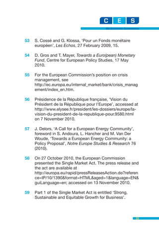 EU Economic Governance



53   S. Cossé and G. Klossa, ‘Pour un Fonds monétaire
     européen’, Les Echos, 27 February 2009, 15.

54   D. Gros and T. Mayer, Towards a Euro(pean) Monetary
     Fund, Centre for European Policy Studies, 17 May
     2010.

55   For the European Commission’s position on crisis
     management, see
     http://ec.europa.eu/internal_market/bank/crisis_manag
     ement/index_en.htm.

56   Présidence de la République française, ‘Vision du
     Président de la République pour l’Europe’, accessed at
     http://www.elysee.fr/president/les-dossiers/europe/la-
     vision-du-president-de-la-republique-pour.9580.html
     on 7 November 2010.

57   J. Delors, ‘A Call for a European Energy Community’,
     foreword in S. Andoura, L. Hancher and M. Van Der
     Woude, ‘Towards a European Energy Community: a
     Policy Proposal’, Notre Europe Studies & Research 76
     (2010).

58   On 27 October 2010, the European Commission
     presented the Single Market Act. The press release and
     the act are available at
     http://europa.eu/rapid/pressReleasesAction.do?referen
     ce=IP/10/1390&format=HTML&aged=1&language=EN&
     guiLanguage=en; accessed on 13 November 2010.

59   Part 1 of the Single Market Act is entitled ‘Strong,
     Sustainable and Equitable Growth for Business’.



                                                               33
 