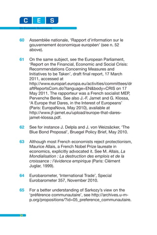 EU Economic Governance



60    Assemblée nationale, ‘Rapport d’information sur le
      gouvernement économique européen’ (see n. 52
      above).

61    On the same subject, see the European Parliament,
      ‘Report on the Financial, Economic and Social Crisis:
      Recommendations Concerning Measures and
      Initiatives to be Taken’, draft final report, 17 March
      2011, accessed at
      http://www.europarl.europa.eu/activities/committees/dr
      aftReportsCom.do?language=EN&body=CRIS on 17
      May 2011. The rapporteur was a French socialist MEP,
      Pervenche Berès. See also J.-F. Jamet and G. Klossa,
      ‘A Europe that Dares, in the Interest of Europeans’
      (Paris: EuropaNova, May 2010), available at
      http://www.jf-jamet.eu/upload/europe-that-dares-
      jamet-klossa.pdf.

62    See for instance J. Delpla and J. von Weizsäcker, ‘The
      Blue Bond Proposal’, Bruegel Policy Brief, May 2010.

63    Although most French economists reject protectionism,
      Maurice Allais, a French Nobel Prize laureate in
      economics, explicitly advocated it. See M. Allais, La
      Mondialisation : La destruction des emplois et de la
      croissance : l’évidence empirique (Paris: Clément
      Juglar, 1999).

64    Eurobarometer, ‘International Trade’, Special
      Eurobarometer 357, November 2010.

65    For a better understanding of Sarkozy’s view on the
      ‘préférence communautaire’, see http://archives.u-m-
      p.org/propositions/?id=05_preference_communautaire.


34
 
