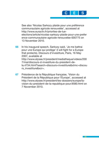 EU Economic Governance



     See also ‘Nicolas Sarkozy plaide pour une préférence
     communautaire agricole renouvelée’, accessed at
     http://www.euractiv.fr/priorites-de-lue-
     elections/article/nicolas-sarkozy-plaide-pour-une-prefer
     ence-communautaire-agricole-renouvelee-000775 on
     13 November 2010.

66   In his inaugural speech, Sarkozy said, ‘Je me battrai
     pour une Europe qui protège’ (I will fight for a Europe
     that protects). Discours d’investiture, Paris, 16 May
     2007, available at
     http://www.elysee.fr/president/mediatheque/videos/200
     7/mai/discours-d-investiture-du-president-de-
     la.4734.html?search=discours+investiture&xtmc=discou
     rs_investiture&xcr=.

67   Présidence de la République française, ‘Vision du
     Président de la République pour l’Europe’, accessed at
     http://www.elysee.fr/president/les-dossiers/europe/la-
     vision-du-president-de-la-republique-pour.9580.html on
     7 November 2010.




                                                              35
 