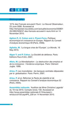 EU Economic Governance



Bibliography

‘57% des Français accusent l’Euro’. Le Nouvel Observateur,
23 June 2006. Accessed at
http://tempsreel.nouvelobs.com/actualite/economie/200801
28.OBS7639/57-des-francais-accusent-l-euro.html on 14
November 2010.

Aghion P., E. Cohen and J. Pisani-Ferry. Politique
économique et croissance en Europe. Rapport du Conseil
d’analyse économique 59 (Paris, 2006).

Aglietta, M. ‘La longue crise de l’Europe’. Le Monde, 18
May 2010.

Algan Y. and P. Cahuc. La Société de defiance. Paris:
Editions Rue d’Ulm, 2007.

Allais, M. La Mondialisation : La destruction des emplois et
de la croissance : l’évidence empirique. Paris: Clément
Juglar, 1999.

Artus, P. Les incendiaires : les banques centrales dépassées
par la globalisation. Paris: Perrin, 2007.

Artus, P. et al. Réformer le Pacte de stabilité et de
croissance. Rapport du Conseil d’analyse économique 52
(Paris, 2004).

Assemblée nationale. ‘Audition de Mme Christine Lagarde’
du 19 mai 2010. Compte-rendu 150. Accessed at
http://www.assemblee-nationale.fr/13/europe/c-
rendus/c0150.asp#P5_228 on 14 November 2010.



36
 