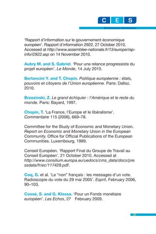 EU Economic Governance



‘Rapport d’information sur le gouvernement économique
européen’. Rapport d’information 2922, 27 October 2010.
Accessed at http://www.assemblee-nationale.fr/13/europe/rap-
info/i2922.asp on 14 November 2010.

Aubry M. and S. Gabriel. ‘Pour une relance progressiste du
projet européen’. Le Monde, 14 July 2010.

Bertoncini Y. and T. Chopin. Politique européenne : états,
pouvoirs et citoyens de l’Union européenne. Paris: Dalloz,
2010.

Brzezinski, Z. Le grand échiquier : l’Amérique et le reste du
monde. Paris: Bayard, 1997.

Chopin, T. ‘La France, l’Europe et le libéralisme’.
Commentaire 115 (2006), 669–78.

Committee for the Study of Economic and Monetary Union.
Report on Economic and Monetary Union in the European
Community. Office for Official Publications of the European
Communities. Luxembourg, 1989.

Conseil Européen. ‘Rapport Final du Groupe de Travail au
Conseil Européen’. 21 October 2010. Accessed at
http://www.consilium.europa.eu/uedocs/cms_data/docs/pre
ssdata/fr/ec/117428.pdf.

Coq, G. et al. ‘Le “non” français : les messages d’un vote.
Radioscopie du vote du 29 mai 2005’. Esprit, February 2006,
90–103.

Cossé, S. and G. Klossa. ‘Pour un Fonds monétaire
européen’. Les Echos, 27 February 2009.


                                                                37
 