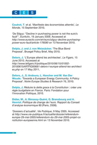 EU Economic Governance



Coutrot, T. et al. ‘Manifeste des économistes atterrés’. Le
Monde, 15 September 2010.

‘De Silguy: “Decline in purchasing power is not the euro’s
fault”’. EurActiv, 19 January 2009. Accessed at
http://www.euractiv.com/en/euro/silguy-decline-purchasing-
power-euro-fault/article-178590 on 13 November 2010.

Delpla, J. and J. von Weizsäcker. ‘The Blue Bond
Proposal’. Bruegel Policy Brief, May 2010.

Delors, J. ‘L’Europe attend les architectes’. Le Figaro, 15
June 2010. Accessed at
http://www.lefigaro.fr/politique/2010/06/15/01002-
20100615ARTFIG00681-delors-l-europe-attend-les-architect
es.php on 17 May 2011.

Delors, J., S. Andoura, L. Hancher and M. Van Der
Woude. ‘Towards a European Energy Community: A Policy
Proposal’. Notre Europe Studies & Research 76, 2010.

Delpla, J. Réduire la dette grace à la Constitution : créer une
règle budgétaire en France. Paris: Fondation pour
l’Innovation Politique, 2010.

Didier, M., A. Bénassy-Quéré, G. Bransbourg and A.
Henriot. Politique de change de l’euro. Rapport du Conseil
d’analyse économique 80 (Paris, 2008).

‘Dossiers d’actualité’. Vie Publique, 9 May 2005. Accessed
at http://www.vie-publique.fr/actualite/dossier/referendum-
europe-29-mai-2005/referendum-du-29-mai-2005-projet-co
nstitution-europeenne.html on 13 November 2010.



38
 
