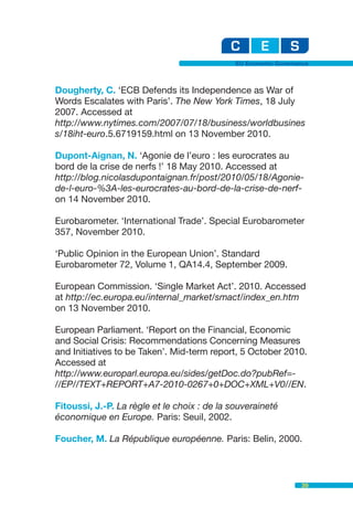 EU Economic Governance



Dougherty, C. ‘ECB Defends its Independence as War of
Words Escalates with Paris’. The New York Times, 18 July
2007. Accessed at
http://www.nytimes.com/2007/07/18/business/worldbusines
s/18iht-euro.5.6719159.html on 13 November 2010.

Dupont-Aignan, N. ‘Agonie de l’euro : les eurocrates au
bord de la crise de nerfs !’ 18 May 2010. Accessed at
http://blog.nicolasdupontaignan.fr/post/2010/05/18/Agonie-
de-l-euro-%3A-les-eurocrates-au-bord-de-la-crise-de-nerf-
on 14 November 2010.

Eurobarometer. ‘International Trade’. Special Eurobarometer
357, November 2010.

‘Public Opinion in the European Union’. Standard
Eurobarometer 72, Volume 1, QA14.4, September 2009.

European Commission. ‘Single Market Act’. 2010. Accessed
at http://ec.europa.eu/internal_market/smact/index_en.htm
on 13 November 2010.

European Parliament. ‘Report on the Financial, Economic
and Social Crisis: Recommendations Concerning Measures
and Initiatives to be Taken’. Mid-term report, 5 October 2010.
Accessed at
http://www.europarl.europa.eu/sides/getDoc.do?pubRef=-
//EP//TEXT+REPORT+A7-2010-0267+0+DOC+XML+V0//EN.

Fitoussi, J.-P. La règle et le choix : de la souveraineté
économique en Europe. Paris: Seuil, 2002.

Foucher, M. La République européenne. Paris: Belin, 2000.



                                                                 39
 