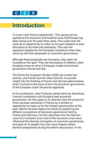EU Economic Governance




Introduction
‘In every crisis there is opportunity’. This saying can be
applied to the economic and financial crisis that Europe has
been facing over the past three years. One could view the
crisis as an opportunity to make up for past mistakes or past
reluctance to do what was necessary. This was the
approach adopted by the European institutions when they
came up with their proposals on economic governance.

Although these proposals are innovative, they were not
invented on the spot. They are the product of different, often
diverging views on what a European model of economic
governance should look like.

The Centre for European Studies (CES) has invited two
authors, one French and the other German, to provide
insight into the thinking of French and German policymakers
when it comes to the issue of how the economic governance
of the European Union should be organised.

In his contribution, Jean-François Jamet starts by describing
France’s frustrations with Europe’s past economic
governance. He then goes on to describe how the economic
crisis has been perceived in France as a window of
opportunity to make up for the missed opportunities of the
past. Werner Mussler begins his article by explaining the
different conceptions of economic governance held by
France and Germany. He then describes how the German
views of a monetary union and of the economic crisis have
influenced the German conception of economic governance,
and goes on to explain how they have shaped certain
German propositions during the reform discussions. In the


4
 