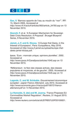 EU Economic Governance



Gas, V. ‘Barroso apporte de l’eau au moulin du “non”’. RFI
15, March 2005. Accessed at
http://www.rfi.fr/actufr/articles/063/article_34793.asp on 13
November 2010.

Gianviti, F. et al. ‘A European Mechanism for Sovereign
Debt Crisis Resolution: A Proposal’. Bruegel Blueprint
Series, 9 November 2010.

Jamet, J.-F. and G. Klossa. ‘A Europe that Dares, in the
Interest of Europeans’. Paris: EuropaNova, May 2010.
Accessed at http://www.jf-jamet.eu/upload/europe-that-
dares-jamet-klossa.pdf.

Ipsos. ‘Euro : monnaie unique, opinions plurielles’. 2002.
Accessed at
http://www.ipsos.fr/CanalIpsos/articles/1045.asp on 13
November 2010.

‘Référendum : le Non des classes actives, des classes
populaires et moyennes, et de gauche’. 2005. Accessed at
http://www.ipsos.fr/CanalIpsos/articles/1545.asp on 13
November 2010.

Lagarde, C. and W. Schäuble. Gouvernement économique
européen : papier Franco-Allemand. July 2010. Accessed at
http://www.economie.gouv.fr/actus/pdf/100721franco-
allemand.pdf on 14 November 2010.

La Hamaide, S. (de) and M. Joanny. ‘France Proposes EU
Commodities Market Regulation’. Reuters, 31 August 2010.
Accessed at
http://www.reuters.com/article/idUSTRE67U2IP20100831.



40
 