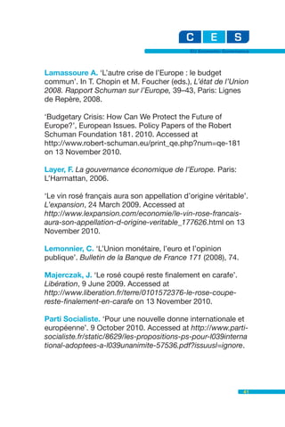 EU Economic Governance



Lamassoure A. ‘L’autre crise de l’Europe : le budget
commun’. In T. Chopin et M. Foucher (eds.), L’état de l’Union
2008. Rapport Schuman sur l’Europe, 39–43, Paris: Lignes
de Repère, 2008.

‘Budgetary Crisis: How Can We Protect the Future of
Europe?’, European Issues. Policy Papers of the Robert
Schuman Foundation 181. 2010. Accessed at
http://www.robert-schuman.eu/print_qe.php?num=qe-181
on 13 November 2010.

Layer, F. La gouvernance économique de l’Europe. Paris:
L’Harmattan, 2006.

‘Le vin rosé français aura son appellation d’origine véritable’.
L’expansion, 24 March 2009. Accessed at
http://www.lexpansion.com/economie/le-vin-rose-francais-
aura-son-appellation-d-origine-veritable_177626.html on 13
November 2010.

Lemonnier, C. ‘L’Union monétaire, l’euro et l’opinion
publique’. Bulletin de la Banque de France 171 (2008), 74.

Majerczak, J. ‘Le rosé coupé reste finalement en carafe’.
Libération, 9 June 2009. Accessed at
http://www.liberation.fr/terre/0101572376-le-rose-coupe-
reste-finalement-en-carafe on 13 November 2010.

Parti Socialiste. ‘Pour une nouvelle donne internationale et
européenne’. 9 October 2010. Accessed at http://www.parti-
socialiste.fr/static/8629/les-propositions-ps-pour-l039interna
tional-adoptees-a-l039unanimite-57536.pdf?issuusl=ignore.




                                                                41
 