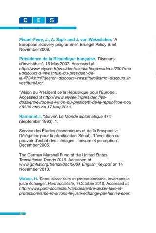 EU Economic Governance



Pisani-Ferry, J., A. Sapir and J. von Weizsäcker. ‘A
European recovery programme’. Bruegel Policy Brief.
November 2008.

Présidence de la République française. ‘Discours
d’investiture’. 16 May 2007. Accessed at
http://www.elysee.fr/president/mediatheque/videos/2007/ma
i/discours-d-investiture-du-president-de-
la.4734.html?search=discours+investiture&xtmc=discours_in
vestiture&xcr.

‘Vision du Président de la République pour l’Europe’.
Accessed at http://www.elysee.fr/president/les-
dossiers/europe/la-vision-du-president-de-la-republique-pou
r.9580.html on 17 May 2011.

Ramonet, I. ‘Survie’. Le Monde diplomatique 474
(September 1993), 1.

Service des Études économiques et de la Prospective
Délégation pour la planification (Sénat). ‘L’évolution du
pouvoir d’achat des ménages : mesure et perception’.
December 2006.

The German Marshall Fund of the United States.
Transatlantic Trends 2010. Accessed at
www.gmfus.org/trends/doc/2009_English_Key.pdf on 14
November 2010.

Weber, H. ‘Entre laisser-faire et protectionnisme, inventons le
juste échange’. Parti socialiste, 7 October 2010. Accessed at
http://www.parti-socialiste.fr/articles/entre-laisser-faire-et-
protectionnisme-inventons-le-juste-echange-par-henri-weber.



42
 