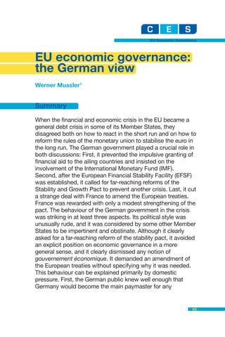 EU Economic Governance




EU economic governance:
the German view
Werner Mussler1


Summary

When the financial and economic crisis in the EU became a
general debt crisis in some of its Member States, they
disagreed both on how to react in the short run and on how to
reform the rules of the monetary union to stabilise the euro in
the long run. The German government played a crucial role in
both discussions: First, it prevented the impulsive granting of
financial aid to the ailing countries and insisted on the
involvement of the International Monetary Fund (IMF).
Second, after the European Financial Stability Facility (EFSF)
was established, it called for far-reaching reforms of the
Stability and Growth Pact to prevent another crisis. Last, it cut
a strange deal with France to amend the European treaties.
France was rewarded with only a modest strengthening of the
pact. The behaviour of the German government in the crisis
was striking in at least three aspects. Its political style was
unusually rude, and it was considered by some other Member
States to be impertinent and obstinate. Although it clearly
asked for a far-reaching reform of the stability pact, it avoided
an explicit position on economic governance in a more
general sense, and it clearly dismissed any notion of
gouvernement économique. It demanded an amendment of
the European treaties without specifying why it was needed.
This behaviour can be explained primarily by domestic
pressure. First, the German public knew well enough that
Germany would become the main paymaster for any


                                                                 43
 