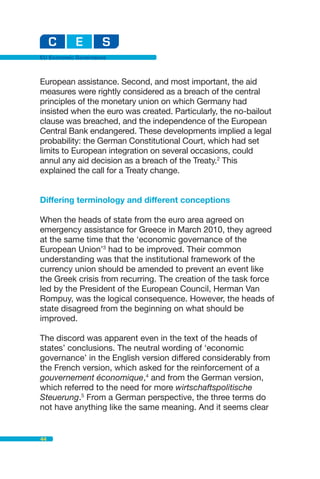 EU Economic Governance



European assistance. Second, and most important, the aid
measures were rightly considered as a breach of the central
principles of the monetary union on which Germany had
insisted when the euro was created. Particularly, the no-bailout
clause was breached, and the independence of the European
Central Bank endangered. These developments implied a legal
probability: the German Constitutional Court, which had set
limits to European integration on several occasions, could
annul any aid decision as a breach of the Treaty.2 This
explained the call for a Treaty change.


Differing terminology and different conceptions

When the heads of state from the euro area agreed on
emergency assistance for Greece in March 2010, they agreed
at the same time that the ‘economic governance of the
European Union’3 had to be improved. Their common
understanding was that the institutional framework of the
currency union should be amended to prevent an event like
the Greek crisis from recurring. The creation of the task force
led by the President of the European Council, Herman Van
Rompuy, was the logical consequence. However, the heads of
state disagreed from the beginning on what should be
improved.

The discord was apparent even in the text of the heads of
states’ conclusions. The neutral wording of ‘economic
governance’ in the English version differed considerably from
the French version, which asked for the reinforcement of a
gouvernement économique,4 and from the German version,
which referred to the need for more wirtschaftspolitische
Steuerung.5 From a German perspective, the three terms do
not have anything like the same meaning. And it seems clear


44
 