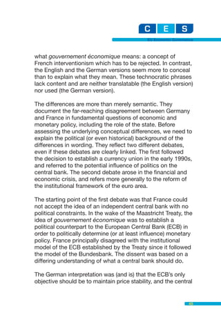 EU Economic Governance



what gouvernement économique means: a concept of
French interventionism which has to be rejected. In contrast,
the English and the German versions seem more to conceal
than to explain what they mean. These technocratic phrases
lack content and are neither translatable (the English version)
nor used (the German version).

The differences are more than merely semantic. They
document the far-reaching disagreement between Germany
and France in fundamental questions of economic and
monetary policy, including the role of the state. Before
assessing the underlying conceptual differences, we need to
explain the political (or even historical) background of the
differences in wording. They reflect two different debates,
even if these debates are clearly linked. The first followed
the decision to establish a currency union in the early 1990s,
and referred to the potential influence of politics on the
central bank. The second debate arose in the financial and
economic crisis, and refers more generally to the reform of
the institutional framework of the euro area.

The starting point of the first debate was that France could
not accept the idea of an independent central bank with no
political constraints. In the wake of the Maastricht Treaty, the
idea of gouvernement économique was to establish a
political counterpart to the European Central Bank (ECB) in
order to politically determine (or at least influence) monetary
policy. France principally disagreed with the institutional
model of the ECB established by the Treaty since it followed
the model of the Bundesbank. The dissent was based on a
differing understanding of what a central bank should do.

The German interpretation was (and is) that the ECB’s only
objective should be to maintain price stability, and the central


                                                                45
 