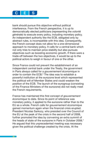 EU Economic Governance



bank should pursue this objective without political
interference. From the French perspective, it is up to
democratically elected politicians (representing the volonté
générale) to execute every policy, including monetary policy.
An independent authority like the ECB, obligated only by
abstract rules, is incompatible with this idea. Consequently,
the French concept does not allow for a one-dimensional
approach to monetary policy. It calls for a central bank which
not only tries to maintain price stability but also pursues
objectives such as boosting economic growth. If there were a
trade-off between the two objectives, it would be up to the
political actors to weigh in favour of one or the other.

Since France could not prevent the establishment of an
independent central bank under the Treaty, the government
in Paris always called for a gouvernement économique in
order to contain the ECB.6 The idea was to establish a
powerful institution at the eurozone level which represented
the political will of Member States and could weaken the
position of the ECB. The launch of the eurogroup (consisting
of the Finance Ministers of the eurozone) did not really meet
the French requirements.

France has maintained this first concept of gouvernement
économique to date. Since its point of reference was
monetary policy, it applied to the eurozone rather than to the
EU as a whole. French calls for gouvernement économique
gained momentum again when the financial crisis erupted.
President Nicolas Sarkozy, who presided over the Council of
the EU at the peak of the crisis in the second half of 2008,
further promoted the idea by convening an extra summit of
the heads of state of the eurozone in Paris in October 2008.7
He argued that this unprecedented meeting was necessary
given the political challenge created by the crisis. At the


46
 