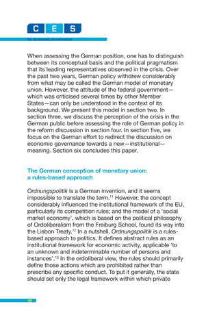 EU Economic Governance



When assessing the German position, one has to distinguish
between its conceptual basis and the political pragmatism
that its leading representatives observed in the crisis. Over
the past two years, German policy withdrew considerably
from what may be called the German model of monetary
union. However, the attitude of the federal government—
which was criticised several times by other Member
States—can only be understood in the context of its
background. We present this model in section two. In
section three, we discuss the perception of the crisis in the
German public before assessing the role of German policy in
the reform discussion in section four. In section five, we
focus on the German effort to redirect the discussion on
economic governance towards a new—institutional—
meaning. Section six concludes this paper.


The German conception of monetary union:
a rules-based approach

Ordnungspolitik is a German invention, and it seems
impossible to translate the term.11 However, the concept
considerably influenced the institutional framework of the EU,
particularly its competition rules; and the model of a ‘social
market economy’, which is based on the political philosophy
of Ordoliberalism from the Freiburg School, found its way into
the Lisbon Treaty.12 In a nutshell, Ordnungspolitik is a rules-
based approach to politics. It defines abstract rules as an
institutional framework for economic activity, applicable ‘to
an unknown and indeterminable number of persons and
instances’.13 In the ordoliberal view, the rules should primarily
define those actions which are prohibited rather than
prescribe any specific conduct. To put it generally, the state
should set only the legal framework within which private


48
 