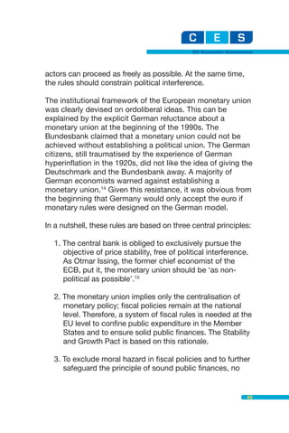 EU Economic Governance



actors can proceed as freely as possible. At the same time,
the rules should constrain political interference.

The institutional framework of the European monetary union
was clearly devised on ordoliberal ideas. This can be
explained by the explicit German reluctance about a
monetary union at the beginning of the 1990s. The
Bundesbank claimed that a monetary union could not be
achieved without establishing a political union. The German
citizens, still traumatised by the experience of German
hyperinflation in the 1920s, did not like the idea of giving the
Deutschmark and the Bundesbank away. A majority of
German economists warned against establishing a
monetary union.14 Given this resistance, it was obvious from
the beginning that Germany would only accept the euro if
monetary rules were designed on the German model.

In a nutshell, these rules are based on three central principles:

  1. The central bank is obliged to exclusively pursue the
     objective of price stability, free of political interference.
     As Otmar Issing, the former chief economist of the
     ECB, put it, the monetary union should be ‘as non-
     political as possible’.15

  2. The monetary union implies only the centralisation of
     monetary policy; fiscal policies remain at the national
     level. Therefore, a system of fiscal rules is needed at the
     EU level to confine public expenditure in the Member
     States and to ensure solid public finances. The Stability
     and Growth Pact is based on this rationale.

  3. To exclude moral hazard in fiscal policies and to further
     safeguard the principle of sound public finances, no


                                                                  49
 