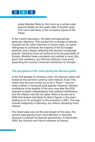EU Economic Governance



      single Member State (or the Union as a whole) need
      assume liability for the public debt of another state.
      This rule is laid down in the no-bailout clause of the
      Treaty.

In the current discussion, the latter principle gained
particular relevance. This results from a change of attitude
towards the EU within Germany in recent years. An earlier
willingness to contribute the majority of the EU budget
declined, and a slogan reflecting this became increasingly
popular: Germany must not continue to be the paymaster of
Europe. Whether these complaints are justified is moot. But,
given their existence, any German politician must avoid
expanding the country’s financial contribution to ‘Europe’.


The perception of the crisis among the German public

In the first decade of monetary union, the German public still
looked at the common currency with mistrust. Even if the
notion that the euro turned out to be a ‘Teuro’16 was not
really justified, it remained quite popular. However, German
confidence in the stability of the euro rose after the ECB
seemed to obtain independence from political interference
and the inflation rate did not spike. When it turned out in
2004 that Greece had faked its deficit figures in the years
leading up to its accession to the eurozone in 2001, this was
noticed indignantly in Germany, but without attracting much
interest.

The Greek case was not the only breach of the rules. The
second case gained much more attention in Germany
because it involved the German government. In November
2003, the German and French ministers of finance,


50
 
