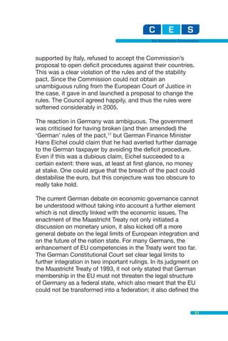 EU Economic Governance



supported by Italy, refused to accept the Commission’s
proposal to open deficit procedures against their countries.
This was a clear violation of the rules and of the stability
pact. Since the Commission could not obtain an
unambiguous ruling from the European Court of Justice in
the case, it gave in and launched a proposal to change the
rules. The Council agreed happily, and thus the rules were
softened considerably in 2005.

The reaction in Germany was ambiguous. The government
was criticised for having broken (and then amended) the
‘German’ rules of the pact,17 but German Finance Minister
Hans Eichel could claim that he had averted further damage
to the German taxpayer by avoiding the deficit procedure.
Even if this was a dubious claim, Eichel succeeded to a
certain extent: there was, at least at first glance, no money
at stake. One could argue that the breach of the pact could
destabilise the euro, but this conjecture was too obscure to
really take hold.

The current German debate on economic governance cannot
be understood without taking into account a further element
which is not directly linked with the economic issues. The
enactment of the Maastricht Treaty not only initiated a
discussion on monetary union, it also kicked off a more
general debate on the legal limits of European integration and
on the future of the nation state. For many Germans, the
enhancement of EU competencies in the Treaty went too far.
The German Constitutional Court set clear legal limits to
further integration in two important rulings. In its judgment on
the Maastricht Treaty of 1993, it not only stated that German
membership in the EU must not threaten the legal structure
of Germany as a federal state, which also meant that the EU
could not be transformed into a federation; it also defined the


                                                                51
 